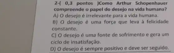 2-( 0,3 pontos )Como Arthur Schopenhauer
compreende o papel do desejo na vida humana?
A) O desejo é irrelevante para a vida humana.
B) 0 desejo é uma força que leva à felicidade
constante.
C) 0 desejo é uma fonte de sofrimento e gera um
ciclo de insatisfação.
D) O desejo é sempre positivo e deve ser seguido.