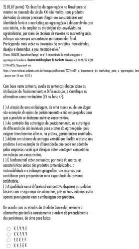 2) (0,67 ponto)"Os desafios do agronegócio no Brasil para se
manter no mercado do século XXI sao muitos, seus produtos
derivados do campo precisam chegar aos consumidores com
identidade forte e o marketing no agronegócio é desenvolvido com
esse intuito, o de ampliar as estratégias dos envolvidos na
agroindústria por meio de técnicas de sucesso no marketing cujos
esforços são sempre concentrados , no consumidor final.
Participando mais sobre as inovacōes de conceitos necessidades,
desejos e demandas e seu mercado -alvo."
(Fonte: SOARES Marielena Rangel.et al.A importância do marketing para o
agronegócio brasileiro. Revisia Multidisciplinar do Nordeste Mineiro, v.22021/02 ISSN
2178-6925 Disponível em:
hHips: / (waw revistas uniporto.xom.br/ sturage/pulhinoces//0021/665 importancia do marketing para o agronegocio bra
Acesso em: 24 out. 2022.)
Com base neste contexto , avalie as sentencas abaixo sobre as
atribuicões de Posicionamento e Diferenciação ,e classifique as
afirmativas como verdadeiro (V) ou falso (F)
( ) A criação de uma embalagem , de uma marca ou de um slogan
são exemplos de acões de posicionamento e sao empregadas para
que o produto se destaque entre os concorrentes.
( ) Ao contrário das estratégias de posicionamento , as estratégias
de diferenciação são inviáveis para o setor do agronegócio , pois
exigem investimentos altos e,na prática geram baixos resultados.
( ) Adotar um sistema de entregas versátil que facilita o acesso gos
produtos é um exemplo de diferenciação que pode ser adotado
pelas empresas rurais que desejam obter vantagem competitiva
em relacão aos concorrentes.
() É fundamental saber comunicar,por meio da marca, as
características únicas dos produtos comercializados, a
rastreabilidade e a indicação geográfica , sao recursos que
contribuem para proporcionar uma experiencia de consumo
satisfatória.
( ) A qualidade como diferencial competitivo dispensa os cuidados
básicos com a seguranca dos alimentos , pois os consumidores estão
apenas preocupados com a embalagem dos produtos.
De acordo com os estudos da Unidade Curricular assinale a
alternativa que indica corretamente a ordem de preenchimento
dos parenteses de cima para baixo.
V, F, V, V, F.
V, V, F, V,V.
F, F, F, F, F.
V, V, F, F, F.