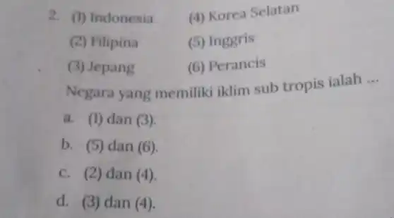 2. (1) Indonesia (4) Korea Selatan
(2) Filipina
(5) Inggris
(3) Jepang
(6) Perancis
Negara yang memiliki iklim sub tropis ialah
__
a. (1) dan (3).
b. (5) dan (6)
c. (2) dan (4).
d. (3) dan (4).