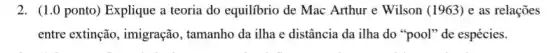 2. (1.0 ponto) Explique a teoria do equilibrio de Mac Arthur e Wilson (1963) e as relações
entre extinção, imigração , tamanho da ilha e distância da ilha do "pool" de espécies.