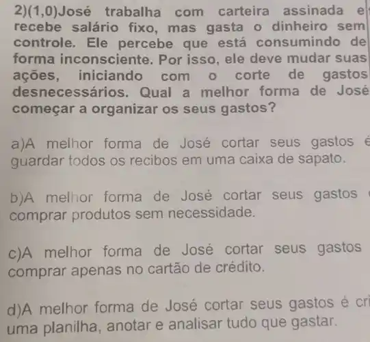 2) (1,0)	trabalha com carteira a ssinada e
recebe salário fixo ,mas gasta - dinheiro sem
controle . Ele percebe que está consumindo de
forma inconsciente . Por isso ,ele deve mudar suas
acoes , iniciando com o corte de gastos
desnecessários . Qual a melhor forma de José
começar a organizar os seus gastos?
a)A melhor forma de José cortar seus gastos e
guardar todos os recibos em uma caixa de sapato.
b)A melhor forma de José cortar seus gastos
comprar produtos sem necessidade.
C)A melhor forma de José cortar seus gastos
comprar apenas no cartão de crédito.
d)A melhor forma de José cortar seus gastos é cri
uma planilha , anotar e analisar tudo que gastar.