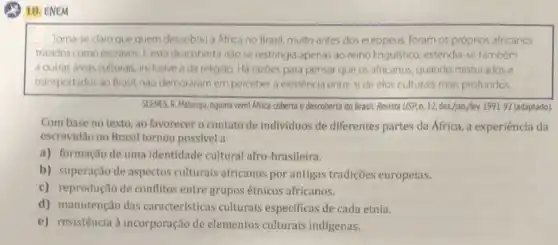 (2) 18, ENEM
Torna-se claro que quem descobru a Africa no Brasil, muito antes dos europeus, foram os próprios africanos
trazidos como escravos. E esta descoberta nào se restringia apenas ao reino linguistico, estendia-se também
a outras areas culturais inclusive a da religiáo. Há razbes para pensar que os africanos, quando misturados e
transportados ao Brasil, nào demoraram em perceber a existência entre side elos culturais mais profundos
SLENES, R. Malungu, ngoma veml Africa coberta e descoberta do Brasil. Revista USP,n. 12, dez,/jan.ffev.1991-92 (adaptado)
Com base no texto ,ao favorecer o contato de individuos de diferentes partes da África, a experiência da
escravidão no Brasil tornou possivel a
a) formação de uma identidade cultural afro -brasileira.
b) superação de aspectos culturais africanos por antigas tradições europeias.
c) reprodução de conflitos entre grupos étnicos africanos.
d) manutenção das características culturais especificas de cada etnia.
e) resistência à incorporação de elementos culturais indigenas.