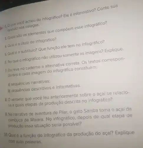 2 2 O que você achou do infográfico?Ele é informativo?Conte sua
opinião aos colegas.
3. Quais são OS elementos que compoem esse infográfico?
subtítulo?Que função ele tem no infográfico?
4. Qualé o título do infográfico?
5. Por que o infográfico não utilizou somente as imagens?Explique.
7. Escreva no caderno a alternativa correta. Os textos correspon-
dentes a cada imagem do infográfico constituem:
a) sequências narrativas;
b) sequências descritivas e informativas.
8. O verbete que você leu anteriormente sobre o açai se relacio-
na a quais etapas da produção descrita no infográfico?
9. Na narrativa de aventura de Pilar, 0 gato Samba toma o açaí da
cumbuca de Maiara. No infográfico , depois de qual etapa de
produção essa situação seria possível?
10. Qual é a função do infográfico da produção do açaí?Explique
com suas palavras.