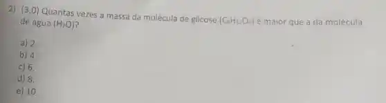 2) (3,0) Quantas vezes a massa da molécula de glicose (C_(6)H_(12)O_(6))
é maior que a da molécula
de água (H_(2)O)
a) 2.
b) 4.
c) 6.
d) 8.
e) 10.