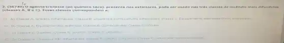 2. (36740)O agente tricl asse (pó químico seco)presente nos extintores, pode ser usado nas três classes de incêndio
(classes A B e C). Essa s classes correspondem a:
A) Classe A Solidos inflamáveis Classe B: Liquidos e combustiveis inflamaveis: Classe C Equipamento eletroeletrónico ico energizado
B) Classe A Equipamentos eletricos, Classe B Combustiveis: Classe C. Solidos
Classe A: Gasoso; Classe B Solidos Classe C: Liquidos
D) Classe A. Liquidos nào inflamavels Classe B: Solidos e liquidos: Classe C outros elementos quimicos