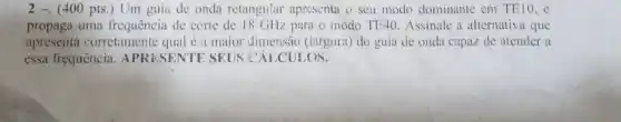 2 -. (400 pts ) Um guia de onda retangular apresenta o seu modo dominante em TE10 , e
propaga uma frequência de corte de 18 GHz para o modo TE40 Assinale a alternative l que
apresenta corretamente qual é a maior dimensão (largura) do guia de onda capaz de atender a
essa frequência APRESENTE SEUS CÁLCULOS.