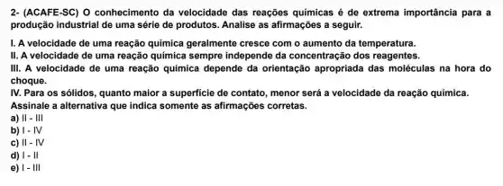 2- (ACAFE-SC) O conhecimento da velocidade das reações químicas é de extrema importância para a
produção industrial de uma série de produtos Analise as afirmações a seguir.
I. A velocidade de uma reação química geralmente cresce com o aumento da temperatura.
II. A velocidade de uma reação química sempre independe da concentração dos reagentes.
III. A velocidade de uma reação química depende da orientação apropriada das moléculas na hora do
choque.
IV. Para os sólidos , quanto maior a superficie de contato , menor será a velocidade da reação química.
Assinale a alternativa que indica somente as afirmações corretas.
a) II - III
b) 1-IV
c) II-IV
d) 1- II
e) 1- III