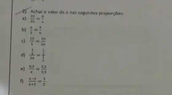 2) Achar o valor de x nas seguintes proporçōes:
a) (20)/(25)=(8)/(x)
b) (x)/(2)=(9)/(6)
c) (10)/(5)=(20)/(2x)
d) (frac (3)/(4))(2x)=(frac (1)/(5))((1)/(2))
e) (0,3)/(x)=(0,2)/(0,5)
f) (x-3)/(x+1)=(3)/(5)