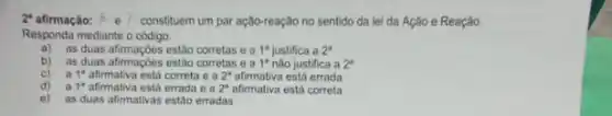 2 afirmação: hat (p)e}  constituem um par ação-reação no sentido da lei da Ação e Reação.
Responda mediante o código:
a) as duas afimaçoes estio corretas ea 1^a justifica a 2^a
b) as duas afirmaçoes estão corretas e a 1^8 não justifica a 2^a
c) a 1^ast 	correta e a 2^a	está errada
d) a 1^8 afimativa está errada e a 2^a	está correta
e) as duas afirmativas estão erradas