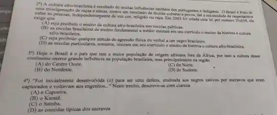 2") A afro-brasileira é resultado de muitas influências também dos portugueses e indigenas. OBrasil é fruto de
uma miscigenação de somos um resultado de muitas culturas e povos, daí a necessidade de respeitarmos
todas as independentemente de sua cor, religião ou raça. Em 2003 foi criada uma lei por número 10.639, ela exige que
(A) seja proibido o ensino da cultura afro-brasileira nas escolas públicas.
(B) as escolas brasileiras de ensino fundamental e médio insiram em seu currículo o ensino da história e cultura
afro-brasileira.
(D) as escolas particulares , somente, insiram em seu currículo o ensino da história e cultura afro-brasileira.
3a) Hoje o Brasil é o pafs que tem a maior população de origem africana fora da África, por isso a cultura desse
continente exerce grande influência na população brasileira, mas principalmente na regiāo
(A) do Centro Oeste.
(C) do Norte.
(B) do Nordeste.
(D) do Sudeste.
4") "Foi inicialmente desenvolvida (0)para ser uma defesa, ensinada aos negros cativos por escravos que eram
capturados e voltavam aos engenhos __ "Neste trecho descreve-se com clareza
(A)a Capoeira.
(B) o Karatê.
(C) o Samba.
(D) as comidas típicas dos escravos