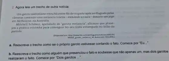 2. Agora leia um trecho de outra notícia:
Um garoto australiano virou hit entre fas de críquete após ser flagrado pelas
câmeras comendo uma melancia inteira-incluindo a casca-durante um jogo
em Melbourne, na Austrália.
Mitchell Schibeci , apelidado de "garoto melancia ", afirmou que plane-
jou a prática estranha para conseguir ter seu rosto estampado no telão da
partida.
(Disponivel em: http //www.bbc com/portuguese/noticias /2016/01/
160104 garoto melancia ab. Acesso em 10/1/2016.)
a. Reescreva o trecho como se o próprio garoto estivesse contando o fato . Comece por "Eu...".
b. Reescreva o trecho como alguém que presenciou o fato e soubesse que não apenas um, mas dois garotos
realizaram o feito. Comece por "Dois garotos __
efneger