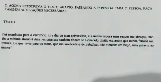 2 . AGORA REESCREVA o ABAIXO PASSANDO A 18 PESSOA PARA
3^a PESSOA . FACA
TAMBÉM AL TERACOES NECESSÁRIAS.
TEXTO
Fui trombudo para o escritório . Era dia de meu aniversário , e a minha esposa nem sequer me abracou , não
fez a minima alusão ả data. As criancas também tinham se esquecido . Então era assim que minha familia me
tratava . Eu que vivia para os meus , que me arrebentava de trabalhar , não merecer um beijo , uma palavra ao
menos!