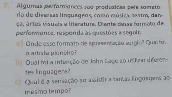 2. Algumas performanc es são produzidas pela somató-
ria de diversas linguagens , como música , teatro, dan-
ca, artes visuais e literatura . Diante desse formato de
performa nce, responda às questōes a seguir.
a) Onde esse formato de apresentação surgiu? Qual foi
artista pioneiro?
b) Qual foi a intenção de John Cage ao utilizar diferen-
tes linguagens?
c) Qualé a sensação ao assistir a tantas linguagens ao
mesmo tempo?