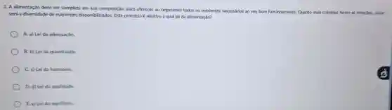 2. A alimentação deve ser completa em sua composição, para oferecer ao organismo todos os nutrientes necessarios ao seu bom funcionamento. Quanto mais coloridas forem as refelcoes, maior
será a diversidade de nutrientes disponibilizados Este principio é relativo a qual lei da alimentação?
A. a) Lei da adequação.
B. b) Lei da quantidade.
C. c) Lei da harmonia.
D. d) Lei da qualidade.
E.e) Lei do equilibrio.