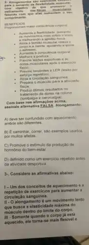 2. Alongamentos sa o exercicios vollat
para o aumento da flexibilid lade n nusc ular.
com objetivo de que pron nove o
estiramento das fibras. __ musc ular ()5.
fazendo com que elas aume ntem o ou
comprimento.
BENEFICIOS
Proporcionam maior consciência corporal
Aumenta a flexibilidade, deixando
os movimentos mais soltos e leves
e melhorando a aptidao fisica.
Alivia a tensão muscula relaxa o
corpo e a mente ajudando a aliviar
estresse;
Aumenta a consciencia corporal
Melhora a postura;
consciencia
Previne lesóes esportivas e as
dores musculares apos o exercicio
fisico:
Previne tendinites e LER (lesão por
esforço repetitivo);
Ativa a circulação sanguinea
Prepara o músculo para a atividade
fisica;
Produz ótimos resultados no
tratamento de dores na coluna
(lombalgia e cervicalgia).
Com base nas afirmaçõe:acima,
assinale alternativa Alongamento:
A) deve ser confundido com aquecimento
ambos são diferentes.
B) É caminhar, correr;são exemplos usados
por muitos atletas.
C) Promove o estímulo da produção de
hormônio do bem-estar.
D) definido como um exercicio repetido antes
da atividade desportiva.
3. Considere as afirmativas abaixo:
1-Um dos conceitos de aquecimento é a
repeticão de exercicios para aumentar a
circulação sanguinea.
II - O alongamento é
que busca a elasticidade máxima do
músculo dentro do limite do corpo.
III - Somente quando o corpo já está
aquecido, ele torna-se mais flexivel e