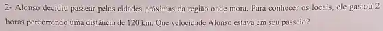 2- Alonso decidiu passear pelas cidades próximas da região onde mora Para conhecer os locais , ele gastou 2
horas percorrendo uma distância de 120 km Que velocidade Alonso estava em seu passeio?