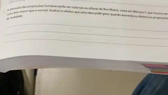 2. A alteraçãor querqueo normal. Analise os efeitos que uma obra pode gerar quando aumenta ou diminui
da realidade.
das proporçōes pode ser vista nas esculturas de Ron Mueck como em Máscara II,que mostra um
__