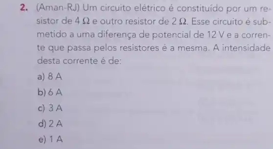 2. (Aman -RJ) Um circuito elétrico é constituído por um re-
sistor de 48 e outro resistor de 2Omega  Esse circuito é sub-
metido a uma diferença de potencial de 12V e a corren-
te que passa pelos resistores é a mesma. A intensidade
desta corrente é de:
a) 8 A
b) 6A
c) 3A
d) 2 A
e) 1 A