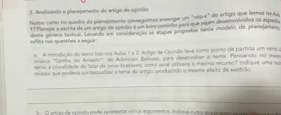 2. Analisando o planejamento do artigo de opinião
Notou como no quadro do planejamento conseguimos enxergar um "raio-x" do lemos na Aula
1? Planejar a escrita de um artigo de opinião é um bom caminho para que sejam desenvolvidos os
deste gênero textual. Levando em consideração as etapas propostas neste modelo de planejamento,
reflita nas questōes a seguir:
a. A introdução do texto lido nas Aulas 1 e 2- Artigo de Opinião teve como ponto de partida um versod
música "Samba do Amesto ", de Adoniram Barbosa, para desenvolver o tema. Pensando no mesm
tema: a pluralidade do falar do povo brasileiro como você utilizaria O mesmo recurso? Indique uma outr
música que poderia contextualiza o tema do artigo produzindo
mesmo efeito de sentido
__
b. Oartigo de opinião pode apresentar vários argumentos Indique outro arg argumento nossi