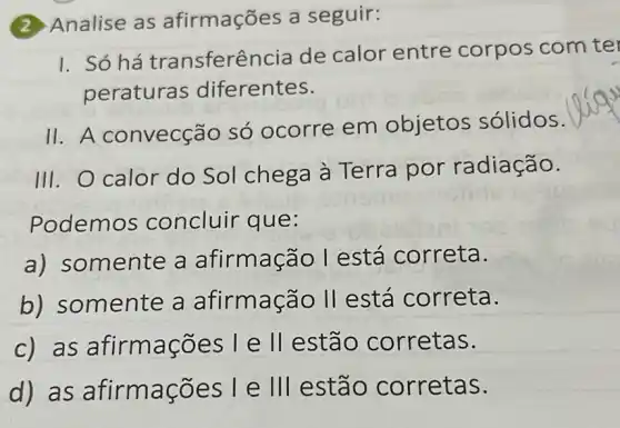 (2) Analise as afirmações a seguir:
I. Só há transferêr cia de calor entre corpos com te
peraturas diferentes.
11. A convecção só ocorre em objetos sólidos.
III. O calor do Sol chega à Terra por radiação.
Podemos concluir que:
a) somente a afirmação l está correta.
b) somente a afirmação II está correta.
c) as ões l e ll estão corretas.
d) as afirma cões L e III estão corretas.