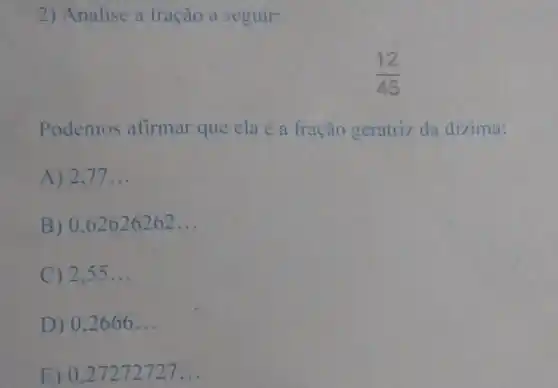 2) Analise a fração a seguir:
(12)/(45)
Podemos afirmar que ela é a fração geratriz da dizima:
A) 2,77 __
B) 0,62626262 __
C) 2,55 __
D) 0,2666 __
E) 0,27272727 __