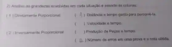 2) Analise as grandezas envolvidas em cada situação e associe as colunas:
(1)Diretamente Porporcional
( A) Distância e tempo gasto para percorrê-la.
() Velocidade e tempo.
(2)Inversamente Proporcional
() Produção de Peças e tempo.
( ) Nümero de erros em uma prova e a nota obtida.