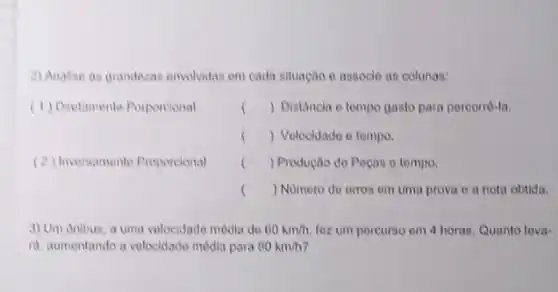 2) Analise as grandezas envolvidas em cada situação e assocle an colunas:
(1) Diretamente Porporcional
() Distâncla e tempo gasto para percorré-la.
() Velocidade o tempo.
() Produção do Pocas e tempo
() Numero de orros em uma prova e a nota obtida.
(2) Inversamento Proporcional
3) Um onibus, a uma velocidade modia do 60km/h. foz um percurso em 4 horas. Quanto lova-
ri, aumentando a velocidade media para 80km/h