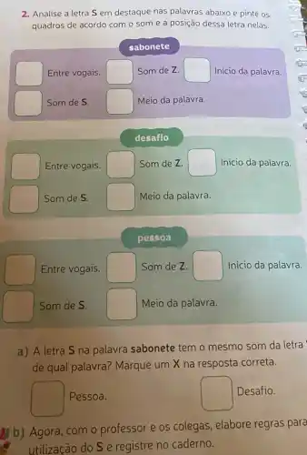 2. Analise a letra S em destaque nas palavras abaixo e pinte OS
quadros de acordo com o som e a posição dessa letra nelas.
sabonete
square  Entre vogais. square  Som de Z. square  Inicio da palavra.
square  Som de S. square  Meio da palavra.
desafio
square  Entre vogais. square  Som de Z. square  Inicio da palavra.
square  Som de S. square  Meio da palavra.
pessoa
square  Entre vogais. square  Som de Z. square  Inicio da palavra.
square  Som de S. square  Meio da palavra.
a) A letra S na palavra sabonete temo mesmo som da letra
de qual palavra?Marque um X na resposta correta.
square  Pessoa.
square  Desafio.
(b) Agora, com o professor e os colegas, elabore regras para
utilização do S e registre no caderno.