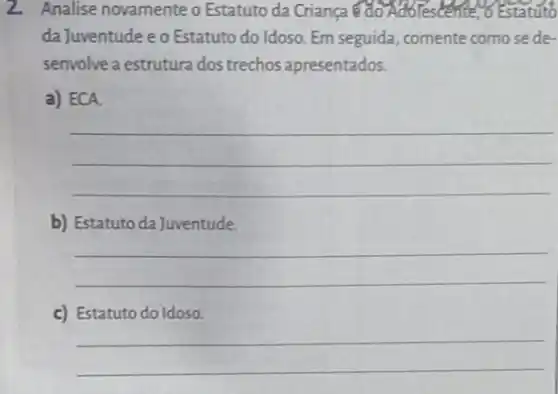 2. Analise novamente o Estatuto da Crianca do Adolestente o Estatuto
da Juventude e o Estatuto do Idoso. Em seguida comente como se de-
senvolve a estrutura dos trechos apresentados.
a) ECA.
__
b) Estatuto da Juventude.
__
c) Estatuto do Idoso.
__