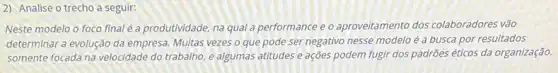 2) Analise o trecho a seguir:
Neste modelo o foco final é a produtividade, na qual a performance e o aproveitamento dos colaboradores vão
determinar a evolução da empresa. Muitas vezes o que pode ser negativo nesse modelo é a busca por resultados
somente focada na velocidade do trabalho, e algumas atitudes e ações podem fugir dos padrões éticos da organização.