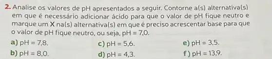 2. Analise os valores de pH apresentados a seguir. Contorne a(s alternativa(s)
em que é necessário adicionar ácido para que o valor de pH fique neutro e
marque um X na(s ) alternativa(s) em queé preciso acrescentar base para que
valor de pH fique neutro, ou seja, pH=7,0.
a) pH=7,8
c) pH=5,6
e) pH=3,5
b) pH=8,0.
d) pH=4,3.
f) pH=13,9