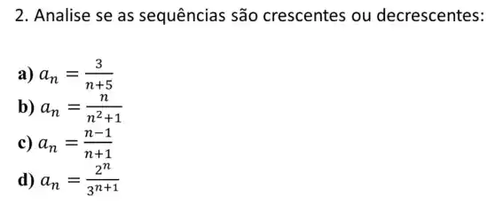 2. Analise se as sequências são crescentes ou decrescentes:
a) a_(n)=(3)/(n+5)
b) a_(n)=(n)/(n^2)+1
c) a_(n)=(n-1)/(n+1)
d a_(n)=(2^n)/(3^n+1)