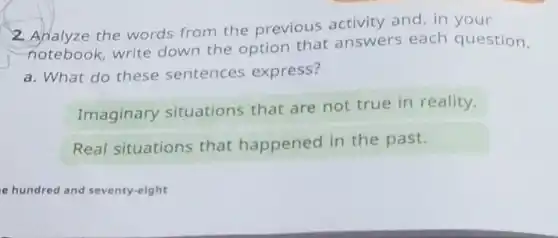 2. Analyze the words from the previous activity and, in your
notebook, write down the option that answers each question.
a. What do these sentences express?
Imaginary situations that are not true in reality.
Real situations that happened in the past.
e hundred and seventy-eight