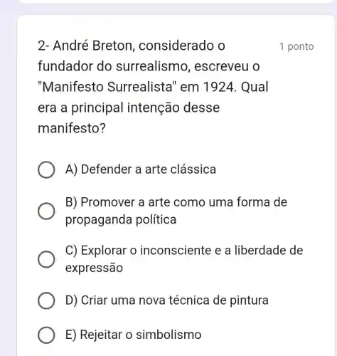 2- André Breton , considera do o
fundador do surrealismo , escreveu o
"Manifesto Surrealista " em 1924. Qual
era a principal intenção desse
manifesto?
A) Defender a arte clássica
B) Promover 'a arte como uma forma de
propaganda política
C) Explorar o inconsciente e a liberdade de
expressão
D) Criar uma nova técnica de pintura
E) Rejeitar o simbolismo
1 ponto