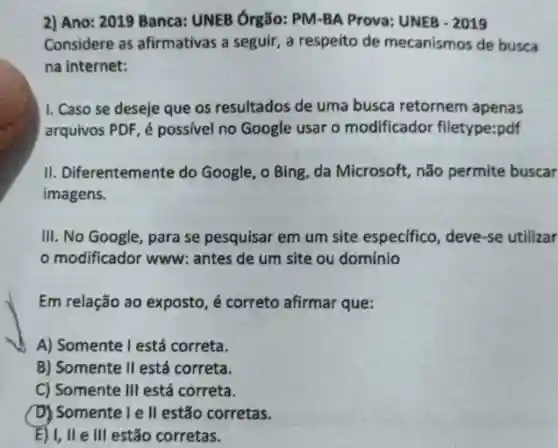 2) Ano: 2019 Banca: UNEB Órgão: PM-BA Prova: UNEB -2019
Considere as afirmativas a seguir, a respeito de mecanismos de busca
na internet:
1. Caso se deseje que os resultados de uma busca retornem apenas
arquivos PDF, é possivel no Google usar o modificador filetype:pdf
II Diferentemente do Google, o Bing da Microsoft não permite buscar
imagens.
III. No Google , para se pesquisar em um site especifico, deve -se utilizar
modificador www: antes de um site ou domínio
Em relação ao exposto, é correto afirmar que:
A) Somente Testá correta.
B) Somente II está correta.
C) Somente III está correta.
D) Somente I e II estão corretas.
E) I, II e III estão corretas.