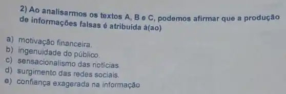 2) Ao analisarmos os textos A, Be C, podemos afirmar que a produção
de informações falsas é atribuída à(ao)
a) motivação financeira.
b) ingenuidade do público.
c) sensacionalis mo das notícias.
d) surgimento das redes sociais.
e) confiança exagerada na informação