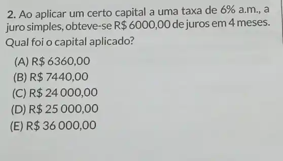 2. Ao aplicar um certo capital a uma taxa de 6%  a.m., a
juro simples ,obteve-se R 6000,00 de juros em 4 meses.
Qual foi o capital aplicado?
(A) R 6360,00
(B) R 7440,00
(C) R 24000,00
(D) R 25000,00
(E) R 36000,00