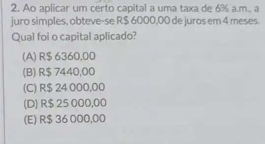 2. Ao aplicar um certo capital a uma taxa de 6%  a.m., a
juro simples, obteve-se R 6000,00 de juros em 4 meses.
Qual foi o capital aplicado?
(A) R 6360,00
(B) R 7440,00
(C) R 24000,00
(D) R 25000,00
(E) R 36000,00