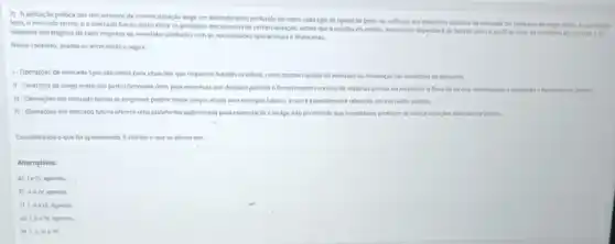 2) A aplicação prática dos mecanismos de comercalização enge um entendimento profundo de como cada tipo de operação pode ser utilizado em differentes cenarios de mercado.Os contratos de longo prazo, as operaigdes
Spot, o mercado termo e o mercado futuro estǎo entre os principals mecanismos de comercializatio, sendo que a escolha do melhor mocanismo dependerd de fatores como o perfil de risco, as condigoes de mercado e os
objetivos estratégicos de cada empresa ou investidor alinhadas com as necessidades operacionals financeiras.
Nesse contexto, analise as afirmativas a seguir:
1-Operaçbes de mercado Spot sao ideais para situaçóes que requerem hquidez imediata, como ajustes répidos de estoques ou mudangas has condigoes de demanda.
II-Contratos de longo prazo sao particularmente uteis para empresas que desajam garantir ofornecimento continue de matérias-primas ou estabilizar o flureo de receita, minimizando a exposiplo a futuagbes de prepos.
III-Operaçoes em mercado termo as empresas podem travar preços atuais para entregas futuras, o que e expecialment relevante em mercados volites.
N-Operarbes em mercado futuro oferece uma plataforma padronizada para especulação e hedge, nào permitindo que investidores protejam-se contra variagBes adversas de preços.
Considerando o que fol apresentado, d correto o que se afirma em:
Alternativas:
a) Ie III, apenas,
b) II elv, apenas.
c) 1,11 III, apenas.
apenas.
e) III, III e IV.