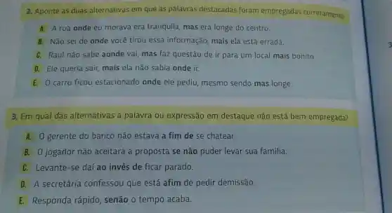 2. Aponte as duas alternativas em que as palavras destacadas foram empregadas corretamente.
A A rua onde eu morava era tranquila, mas era longe do centro.
B Não sei de onde você tirou essa informação mais ela está errada.
C Raul não sabe aonde vai mas faz questão de ir para um local mais bonito.
D Ele queria sair,mais ela não sabia onde ir.
E 0 carro ficou estacionado onde ele pediu, mesmo sendo mas longe.
3. Em qual das alternativas a palavra ou expressão em destaque não está bem empregada?
A. O gerente do banco não estava a fim de se chatear.
B. 0 jogador não aceitará a proposta se não puder levar sua família.
C. Levante -se daí ao invés de ficar parado.
D A secretária confessou que está afim de pedir demissão.
E Responda rápido senão o tempo acaba.