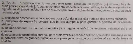 2. "Art. 34 -A potência que de ora em diante tomar posse de um território () africano, fora de
suas possessões atuais () , acompainhará o ato respectivo de uma notificação às demais potências
signatárias do presente Ato , a tim de que estejam em condições de formular, se for o caso, as suas
reclamações".
a. criação de acordos entre os europeus para defender a tradição agrícola dos povos africanos.
b. processo de expansão colonial dos paises europeus para garantir a partilha do continente
africano.
c estabelecimentc de normas europeias para regular o tráfico de escravos africanos para as
colônias.
d. investimento econômico europeu para promover a autonomia dos chefes africanos locais.
e. parceria entre as grandes potências europeias para deslocar populações africanas de áreas de
conflito.