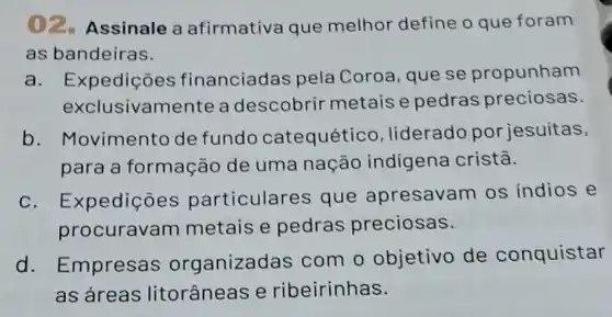 ()2. Assinale a afirmativa que melhor define o que foram
as bandeiras.
a. Expedições financiadas pela Coroa, que se propunham
exclusivamente a descobrir metais e pedras preciosas.
b. Movimento de fundo catequético liderado por jesuitas,
para a formação de uma nação indígena cristã.
c. Expedições particulares que apresavam os indios e
procuravam metais e pedras preciosas.
d. Empresas organizadas com o objetivo de conquistar
as áreas litorâneas e ribeirinhas.