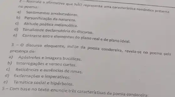 2 - Assinale a afirmativa que NÃO representa uma característica romântica presente no poema:
a) Sentimentos arrebatadores.
b)Personificação da natureza.
c) Atitude poética melancólica.
d) Tonalidade declamatória do discurso.
e) Contraste entre elementos do plano real e de plano idea!
3-0
discurso eloquente, indice da poesia condoreira , revela-se no poema pela
presença de:
a) Apostrofes e imagens bucolicas.
b)Interrogações e verscs curtos.
c) Reticências e ausencias de rimas.
d) Exclamaçōes e imperativos.
e) Temática scciale hipérboles.
5-Com base no texto enuncie tres caracteristicas da poesia condoreira: