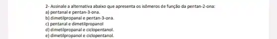 2- Assinale a alternativa abaixo que apresenta os isômeros de função da pentan:2-ona:
a) pentanale pentan:Hona.
b) dimetilpropanal e pentan-ona.
c) pentanal e dimetilpropanol
d) dimetilpropanal e ciclopentanol
e) dimetilpropanol e ciclopentanol.