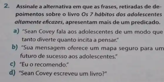 2. Assinale a alternativa em que as frases retiradas de de-
poimentos sobre o livro Os 7 hábitos dos adolescentes
altamente eficazes , apresentam mais de um predicado.
a) "Sean Covey fala aos adolescentes de um modo que
tanto diverte quanto incita a pensar."
b) "Sua mensagem oferece um mapa seguro para um
futuro de sucesso aos adolescentes."
c) "Eu o recomendo."
d) "Sean Covey escreveu um livro?"