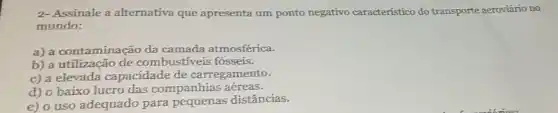 2- Assinale a alternativa que apresenta um ponto negativo característico do transporte aeroviário no
mundo:
a) a contaminação da camada atmosférica.
b) a utilização de combustíveis fósseis.
c) a elevada capacidade de carregamento.
d) o baixo lucro das companhias aéreas.
e) o uso adequado para pequenas distâncias.