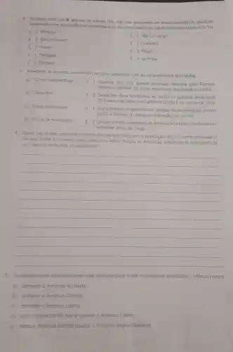 2. Assinale com um X apenas os nomes dos rios que percorrem as areas centrais de planicies
existentes entre as cordiheiras ocidentais e os escudos cristalinos, nas Améncas do Norte e do Sul.
( ) Missour
()São Lourenço
( ) Sao Francisco
( ) Yukon
Colorado
Negro
( ) Paraguai
( ) da Prata
( ) Onnoco
3. Relacione as colunas associando os tipos climáticos com as caracteristicas apontadas.
a) Cima mediterráneo
b) Clima frio
c) Clima subtropical
d) Clima de montanha
c
) Aparece em uma grande extensão drenada pela Planicie
Platina e também na costa meridional dos Estados Unidos.
) Surge em duas faixas que se tornaram grandes produtoras
de frutas ede vinho, na Califórnia (EUA)e no centro do Chile
c
) Sua cobertura vegetal tipica é variada, dependendo de fatores
como a latitude, a altitude e a direção dos ventos.
( ) Ocupa porção expressiva da América do Norte, recoberta por
extensas dreas de Taiga.
4. Quais sao as trés principais matrizes étricas que compôem a população do continente americano?
De que forma a maneira como cada uma delas chegou às Américas determina as condiçoes de
convivencia entre elas na atualidade?
__
5. Considerando as regionalizations mais utilizadas para dividir o continente americano, o México integra
a) somente a América do Norte
b) somente a América Central
c) somente a América Latina.
d) tanto a América do Norte quanto a América Latina.
e) tanto a América Central quanto a América Anglo-Saxônica.