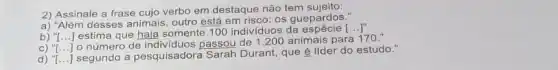 2) Assinale a frase cujo verbo em destaque não tem sujeito:
a) "Além desses animais, outro está em risco: os guepardos."
b) ''[ldots ] estima que haja somente 100 indivíduos da
[ldots ]''
C) ''[ldots ]
número de individuos passou de 1.200 animais para 170."
''[ldots ]
a pesquisadora Sarah Durant, que é lider do estudo."