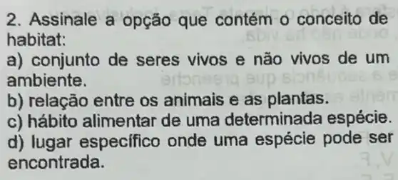 2. Assinale a opção que contém o conceito de
habitat:
a) conjunto de seres vivos e não vivos de um
ambiente.
b) relação entre os animais e as plantas.
c) hábito alimentar de uma determinada espécie.
d) lugar especifico onde uma espécie pode ser
encontrada.