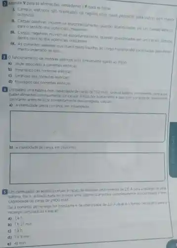 2 Assinale Vpara as afirmaçōes verdadeiras e F para as falsas.
I. Campos elétricos são orientados de regióes com maior potencial para outras com menor potencial.
II. Cargas positivas movem-se espontaneamente quando abandonadas em um campo elétrico
para o sentido dos potenciais crescentes
III. Cargas negativas movem-se espontaneamente quando abandonadas em um campo elétrico
para o sentido dos potenciais crescentes.
IV. As correntes elétricas que fluem pelos liquidos do corpo humano sao constituidas pelo movi-
mento ordenado de ions.
3 O funcionamento de motores elétricos está diretamente ligado ao efeito.
a) Joule associado a correntes elétricas
b) magnético das correntes elétricas
c) luminoso das correntes elétricas.
d) fisiológico das correntes elétricas.
4 Considere uma bateria com capacidade de carga de 1152 mAh Se essa bateria inicialmente ca
carregada
puder alimentar continuamente um celular antigo por exatamente 4 dias com corrente de intensidade
constante, antes de ficar completamente descarregada, calcule:
a) a intensidade dessa corrente, em miliamperes:
square 
b) a cap capacidade de carga em coulombs.
square 
5 Um carregador de telefone celular é capaz de fornecer uma corrente de 2,0 A para a recarga de uma
bateria. Ele é utilizado para recarregar uma bateria que estava completamente descarregada e tem
capacidade de carga de 2900 mAh.
Se a corrente de recarga for constante e de intensidade de 2.0 A, qual éo tempo necessário para a
recarga completa da bateria?
a) 1,4h
b) 1h27 min
c) 19h
d) 1h9 min
e) 41 min